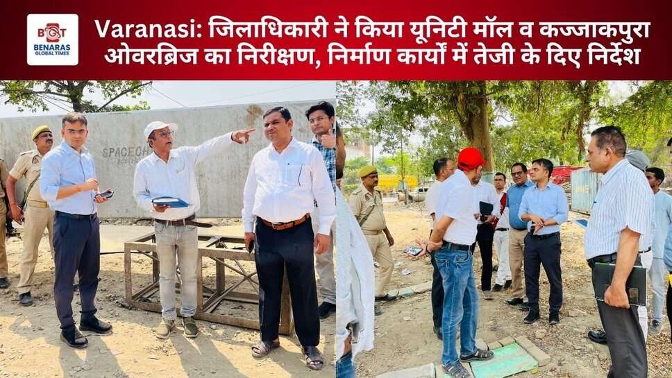 Varanasi: जिलाधिकारी ने किया यूनिटी मॉल व कज्जाकपुरा ओवरब्रिज का निरीक्षण, निर्माण कार्यों में तेजी के दिए निर्देश