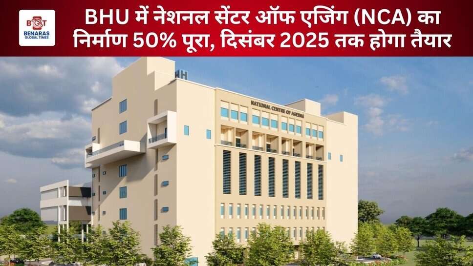BHU NCA: में नेशनल सेंटर ऑफ एजिंग का निर्माण 50% पूरा, दिसंबर 2025 तक होगा तैयार
