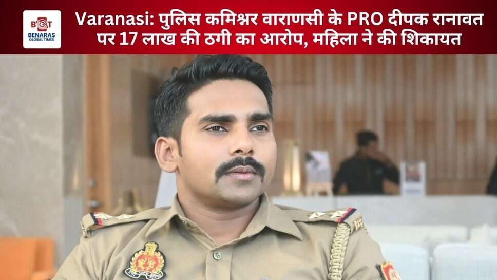 Varanasi: पुलिस कमिश्नर वाराणसी के PRO दीपक रानावत पर 17 लाख की ठगी का आरोप, महिला ने की शिकायत