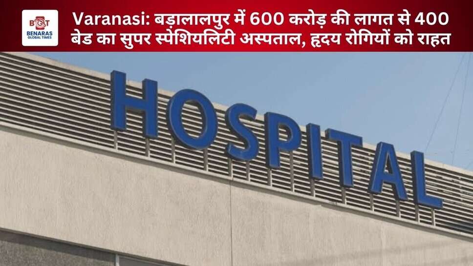 Varanasi: बड़ालालपुर में 600 करोड़ की लागत से 400 बेड का सुपर स्पेशियलिटी अस्पताल, हृदय रोगियों को राहत
