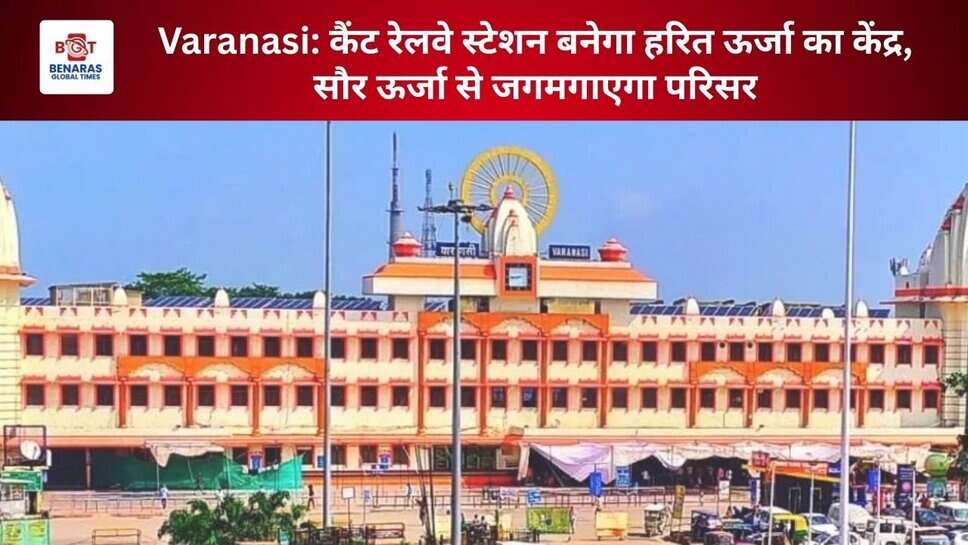 Varanasi: कैंट रेलवे स्टेशन बनेगा हरित ऊर्जा का केंद्र, सौर ऊर्जा से जगमगाएगा परिसर