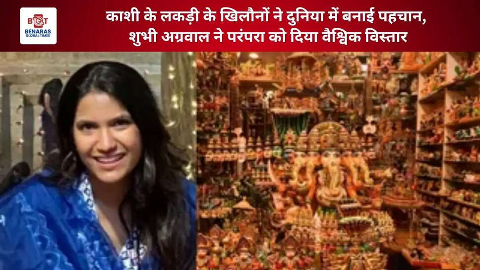 काशी के लकड़ी के खिलौनों ने दुनिया में बनाई पहचान, शुभी अग्रवाल ने परंपरा को दिया वैश्विक विस्तार