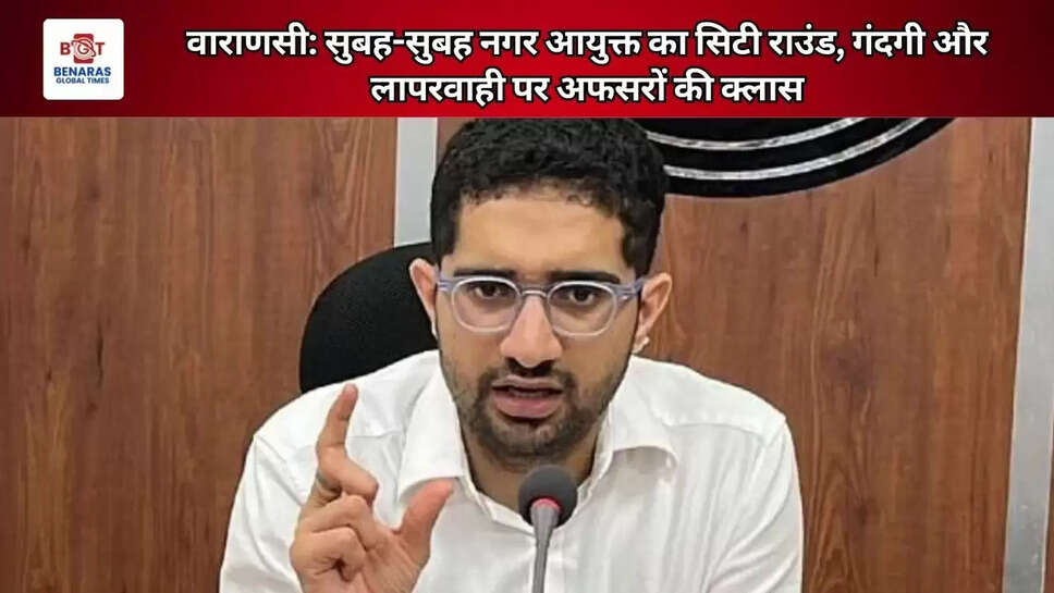 वाराणसी: सुबह-सुबह नगर आयुक्त का सिटी राउंड, गंदगी और लापरवाही पर अफसरों की क्लास