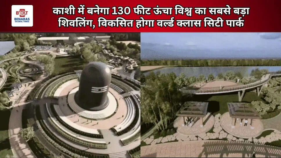  काशी में बनेगा 130 फीट ऊंचा विश्व का सबसे बड़ा शिवलिंग, विकसित होगा वर्ल्ड क्लास सिटी पार्क