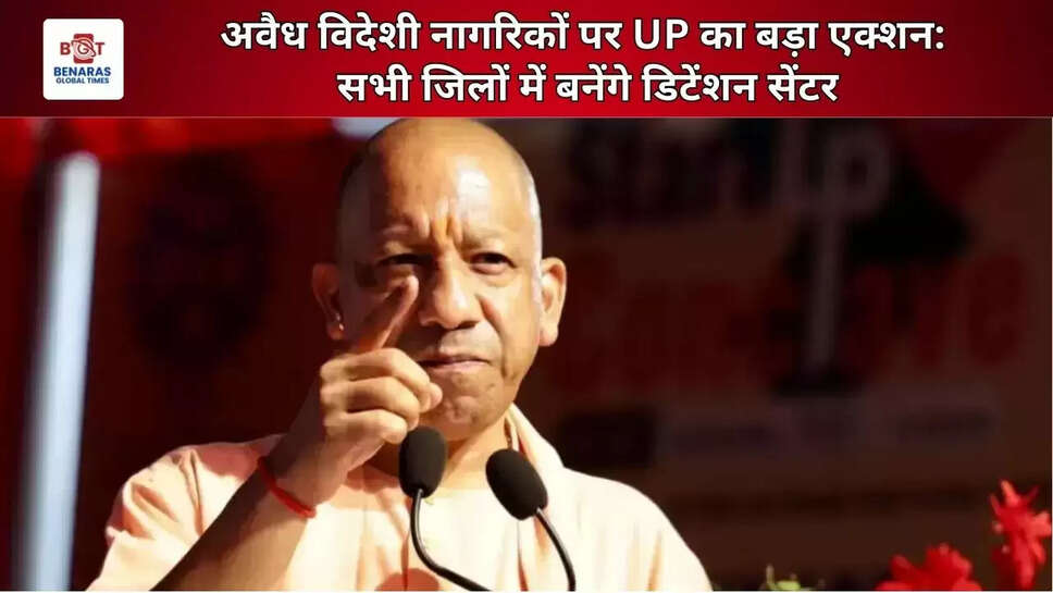  अवैध विदेशी नागरिकों पर UP का बड़ा एक्शन: सभी जिलों में बनेंगे डिटेंशन सेंटर