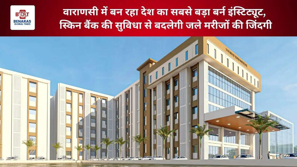 वाराणसी में बन रहा&nbsp;देश का सबसे बड़ा बर्न इंस्टिट्यूट, स्किन बैंक की सुविधा से बदलेगी जले मरीजों की जिंदगी