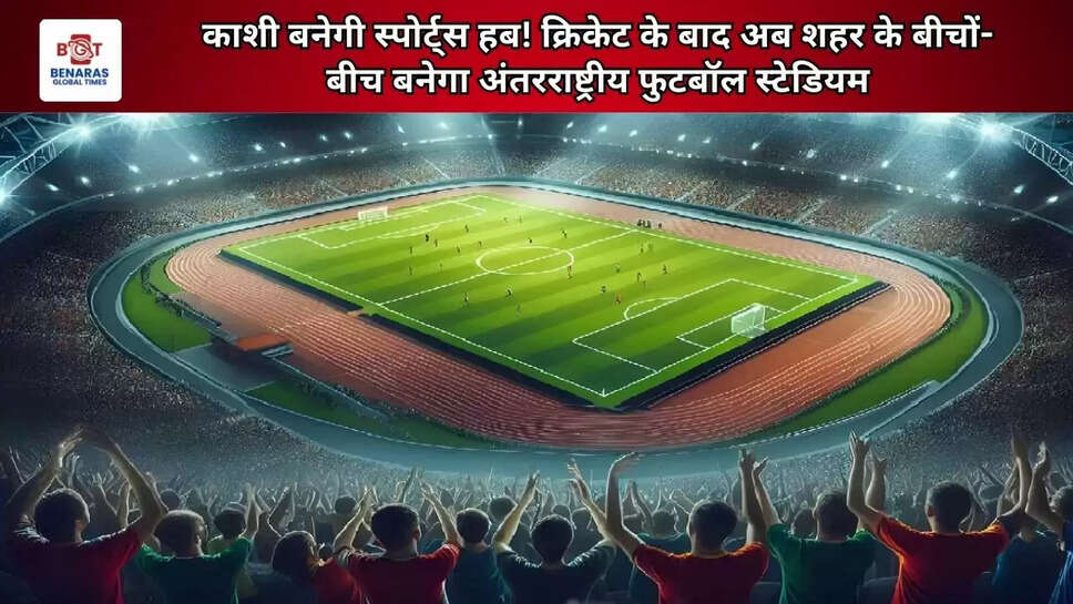 काशी बनेगी स्पोर्ट्स हब! क्रिकेट के बाद अब शहर के बीचों-बीच बनेगा अंतरराष्ट्रीय फुटबॉल स्टेडियम
