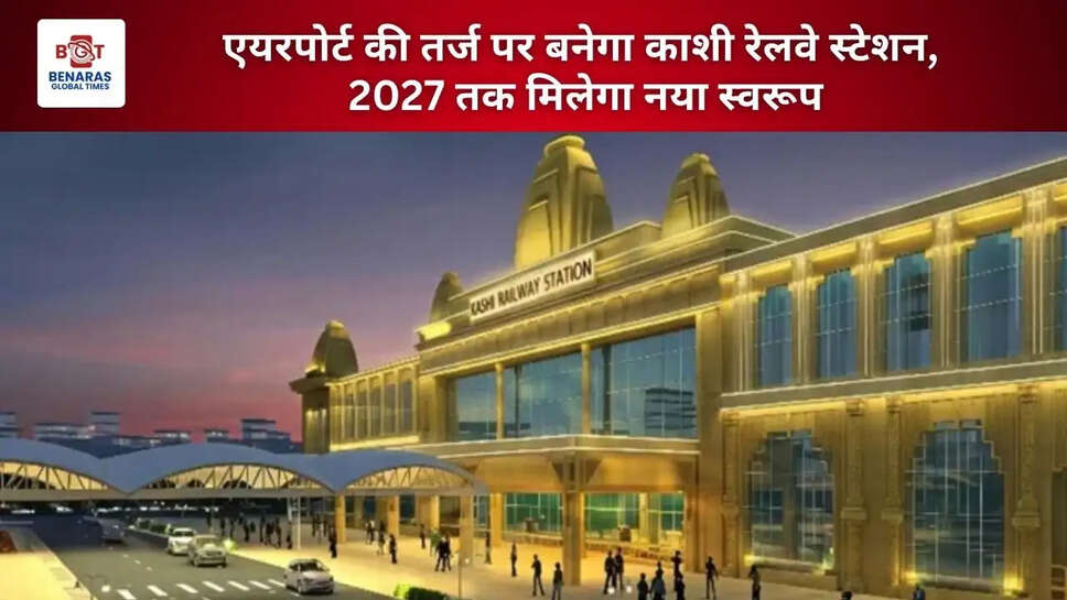  एयरपोर्ट की तर्ज पर बनेगा काशी रेलवे स्टेशन, 2027 तक मिलेगा नया स्वरूप