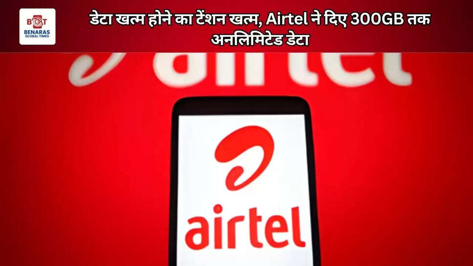 डेटा खत्म होने का टेंशन खत्म, Airtel ने दिए 300GB तक अनलिमिटेड डेटा