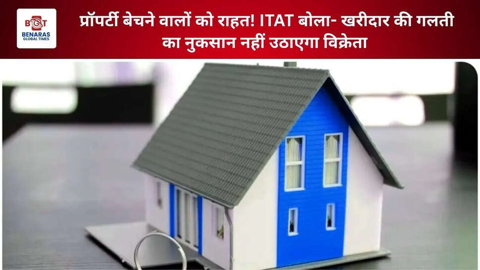 प्रॉपर्टी बेचने वालों को राहत! ITAT बोला- खरीदार की गलती का नुकसान नहीं उठाएगा विक्रेता