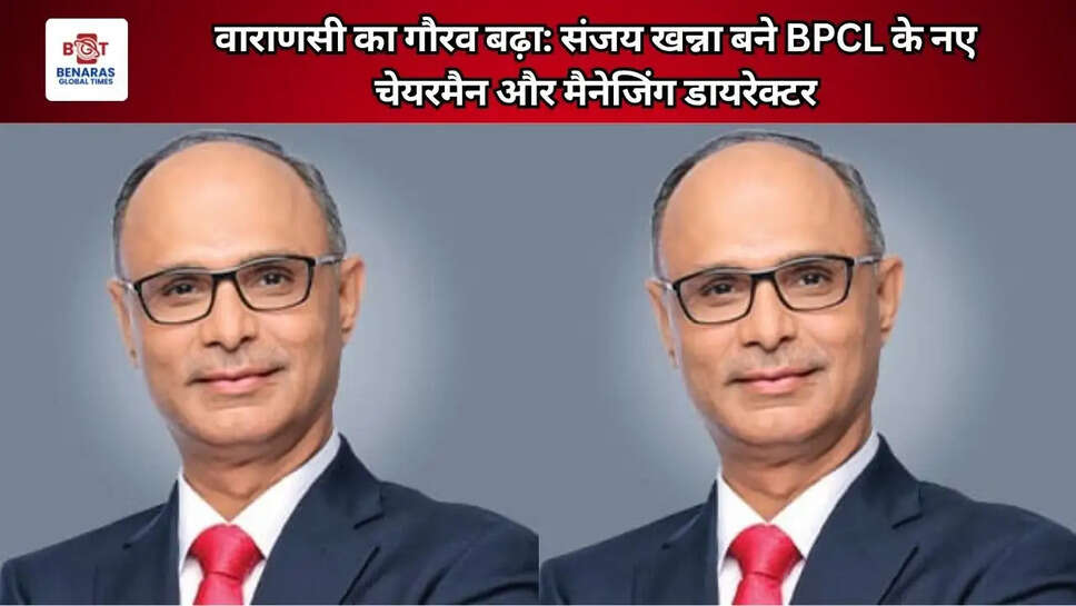   वाराणसी का गौरव बढ़ा: संजय खन्ना बने BPCL के नए चेयरमैन और मैनेजिंग डायरेक्टर   